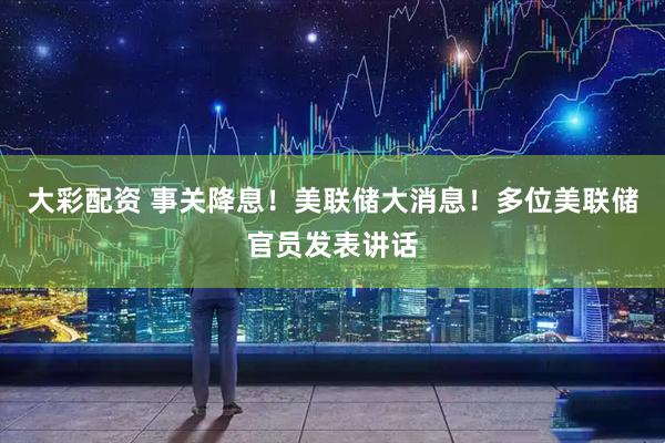 大彩配资 事关降息！美联储大消息！多位美联储官员发表讲话