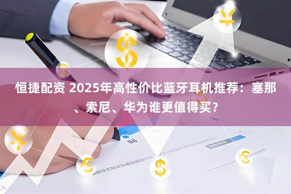 恒捷配资 2025年高性价比蓝牙耳机推荐：塞那、索尼、华为谁更值得买？