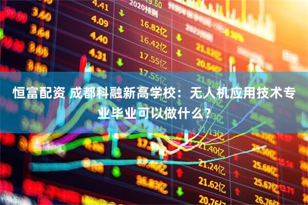 恒富配资 成都科融新高学校：无人机应用技术专业毕业可以做什么？