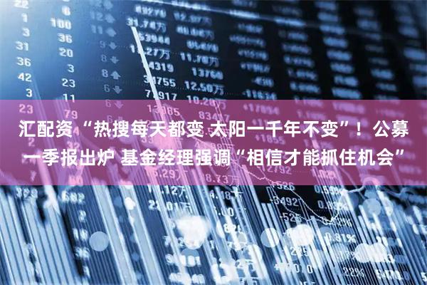 汇配资 “热搜每天都变 太阳一千年不变”！公募一季报出炉 基金经理强调“相信才能抓住机会”