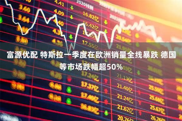 富源优配 特斯拉一季度在欧洲销量全线暴跌 德国等市场跌幅超50%