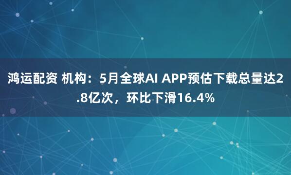 鸿运配资 机构：5月全球AI APP预估下载总量达2.8亿次，环比下滑16.4%