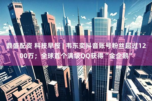 鼎盛配资 科技早报 | 韦东奕抖音账号粉丝超过1200万；全球首个满级QQ获得“金企鹅”