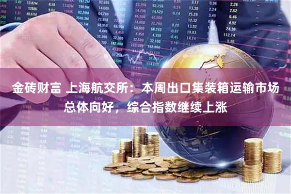 金砖财富 上海航交所：本周出口集装箱运输市场总体向好，综合指数继续上涨