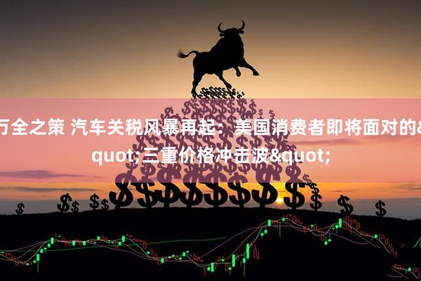 万全之策 汽车关税风暴再起：美国消费者即将面对的&quot;三重价格冲击波&quot;