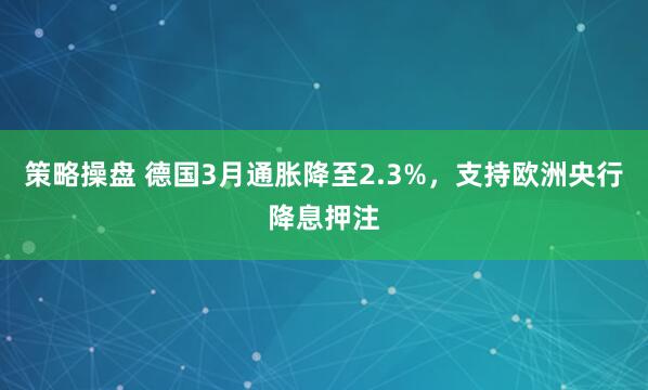 策略操盘 德国3月通胀降至2.3%，支持欧洲央行降息押注