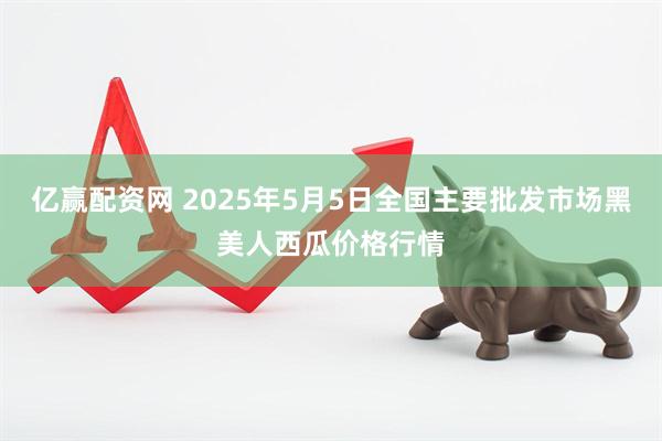 亿赢配资网 2025年5月5日全国主要批发市场黑美人西瓜价格行情