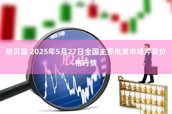拾贝赢 2025年5月27日全国主要批发市场芹菜价格行情
