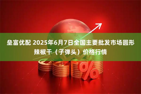 垒富优配 2025年6月7日全国主要批发市场圆形辣椒干（子弹头）价格行情