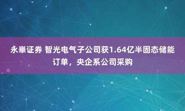永崋证券 智光电气子公司获1.64亿半固态储能订单，央企系公司采购