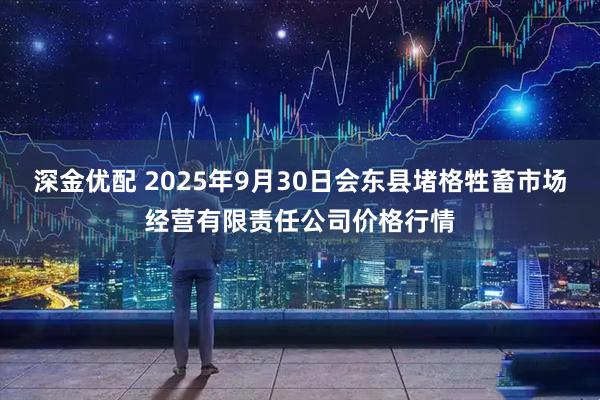 深金优配 2025年9月30日会东县堵格牲畜市场经营有限责任公司价格行情