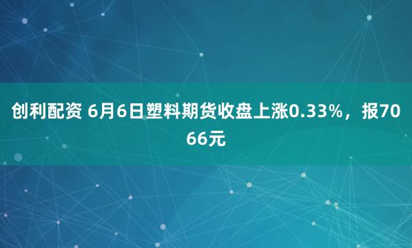 创利配资 6月6日塑料期货收盘上涨0.33%,报7066元