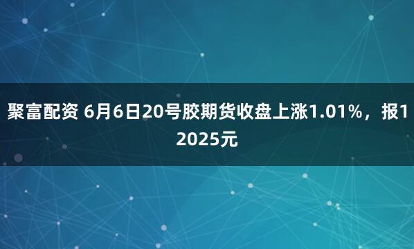 聚富配资 6月6日20号胶期货收盘上涨1.01%，报12025元