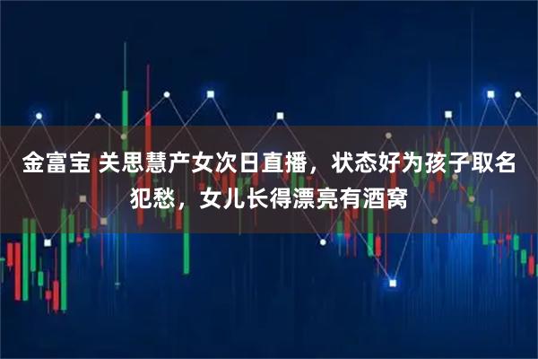 金富宝 关思慧产女次日直播，状态好为孩子取名犯愁，女儿长得漂亮有酒窝