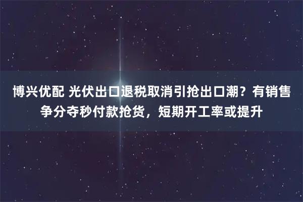 博兴优配 光伏出口退税取消引抢出口潮？有销售争分夺秒付款抢货，短期开工率或提升