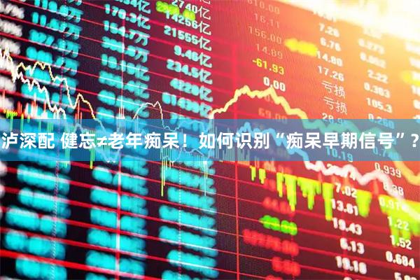 泸深配 健忘≠老年痴呆！如何识别“痴呆早期信号”？