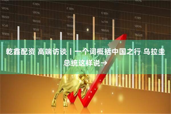 乾鑫配资 高端访谈丨一个词概括中国之行 乌拉圭总统这样说→