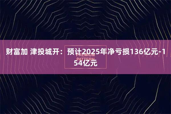 财富加 津投城开：预计2025年净亏损136亿元-154亿元
