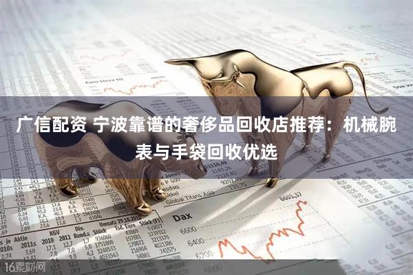 广信配资 宁波靠谱的奢侈品回收店推荐：机械腕表与手袋回收优选