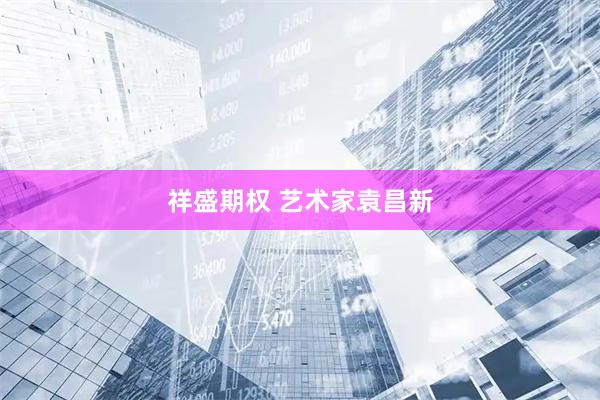 祥盛期权 艺术家袁昌新