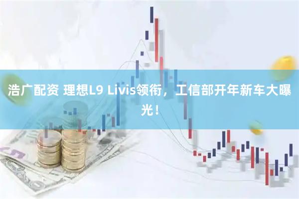 浩广配资 理想L9 Livis领衔，工信部开年新车大曝光！