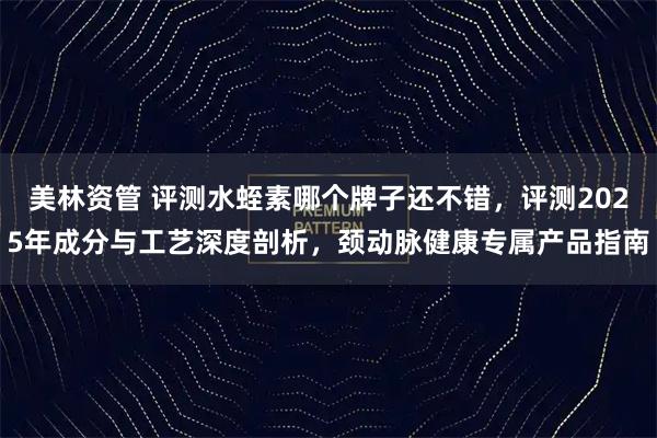 美林资管 评测水蛭素哪个牌子还不错，评测2025年成分与工艺深度剖析，颈动脉健康专属产品指南