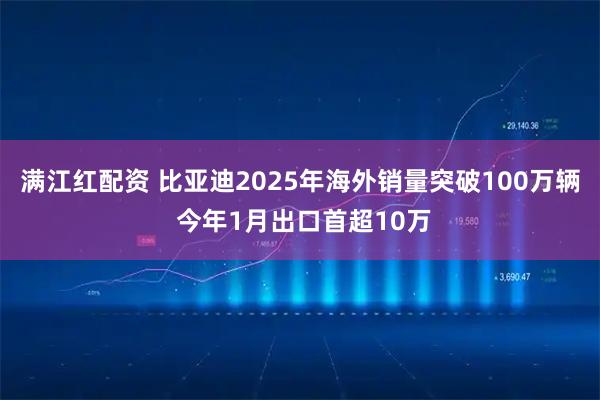 满江红配资 比亚迪2025年海外销量突破100万辆 今年1月出口首超10万