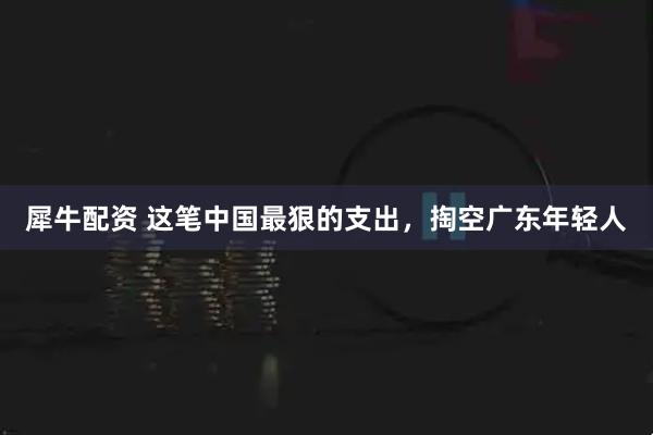犀牛配资 这笔中国最狠的支出，掏空广东年轻人