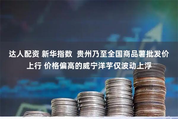 达人配资 新华指数 贵州乃至全国商品薯批发价上行 价格偏高的威宁洋芋仅波动上浮