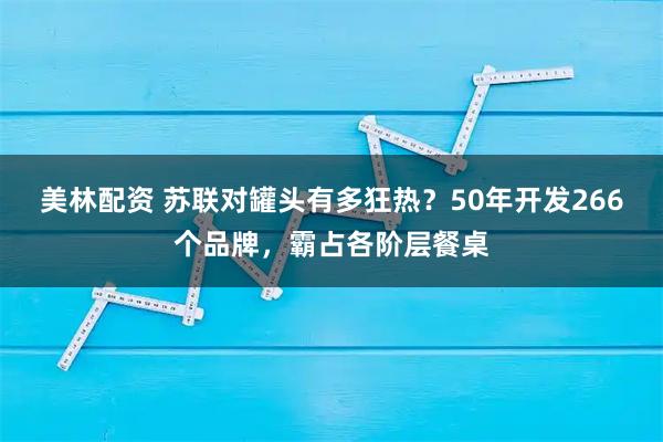 美林配资 苏联对罐头有多狂热?50年开发266个品牌,霸占各阶层餐桌