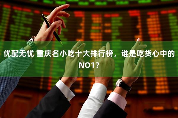 优配无忧 重庆名小吃十大排行榜,谁是吃货心中的NO1?