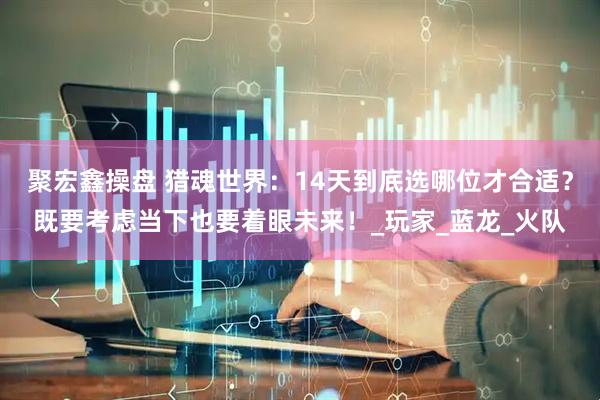 聚宏鑫操盘 猎魂世界:14天到底选哪位才合适?既要考虑当下也要着眼未来!_玩家_蓝龙_火队