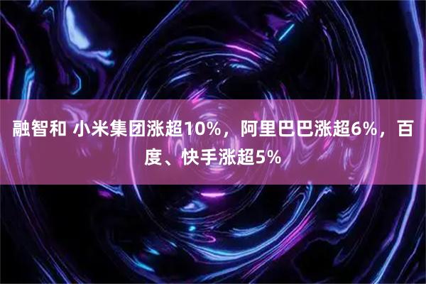 融智和 小米集团涨超10%，阿里巴巴涨超6%，百度、快手涨超5%