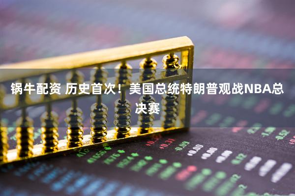 锅牛配资 历史首次!美国总统特朗普观战NBA总决赛