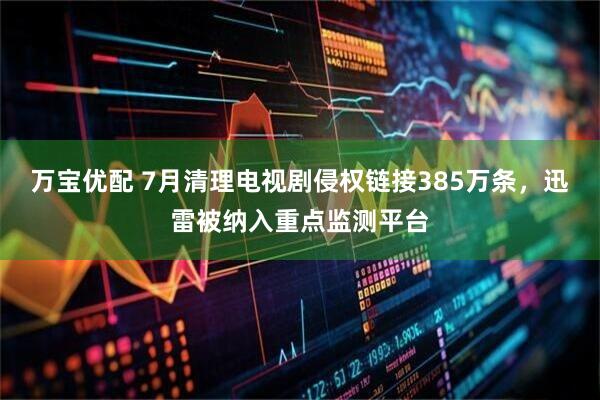万宝优配 7月清理电视剧侵权链接385万条，迅雷被纳入重点监测平台