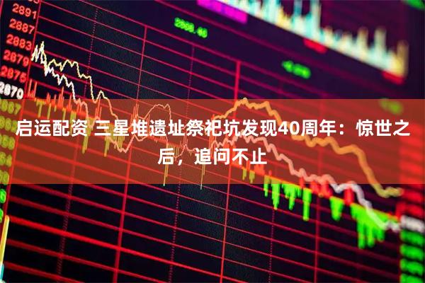 启运配资 三星堆遗址祭祀坑发现40周年：惊世之后，追问不止
