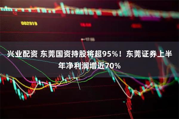 兴业配资 东莞国资持股将超95%！东莞证券上半年净利润增近70%