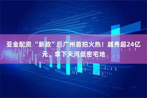 亚金配资 “新政”后广州首拍火热！越秀超24亿元，拿下天河低密宅地
